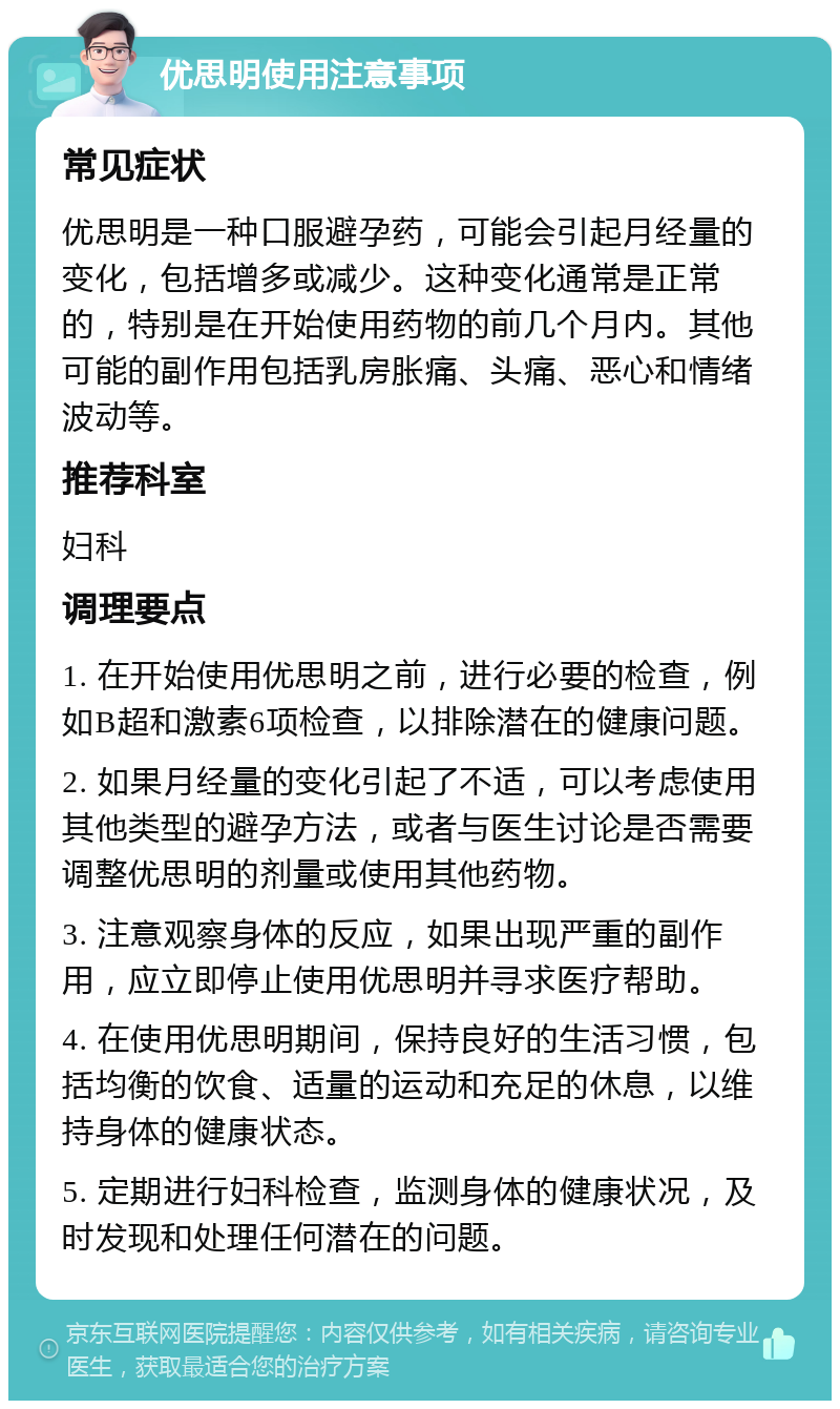 优思明使用注意事项 常见症状 优思明是一种口服避孕药，可能会引起月经量的变化，包括增多或减少。这种变化通常是正常的，特别是在开始使用药物的前几个月内。其他可能的副作用包括乳房胀痛、头痛、恶心和情绪波动等。 推荐科室 妇科 调理要点 1. 在开始使用优思明之前，进行必要的检查，例如B超和激素6项检查，以排除潜在的健康问题。 2. 如果月经量的变化引起了不适，可以考虑使用其他类型的避孕方法，或者与医生讨论是否需要调整优思明的剂量或使用其他药物。 3. 注意观察身体的反应，如果出现严重的副作用，应立即停止使用优思明并寻求医疗帮助。 4. 在使用优思明期间，保持良好的生活习惯，包括均衡的饮食、适量的运动和充足的休息，以维持身体的健康状态。 5. 定期进行妇科检查，监测身体的健康状况，及时发现和处理任何潜在的问题。