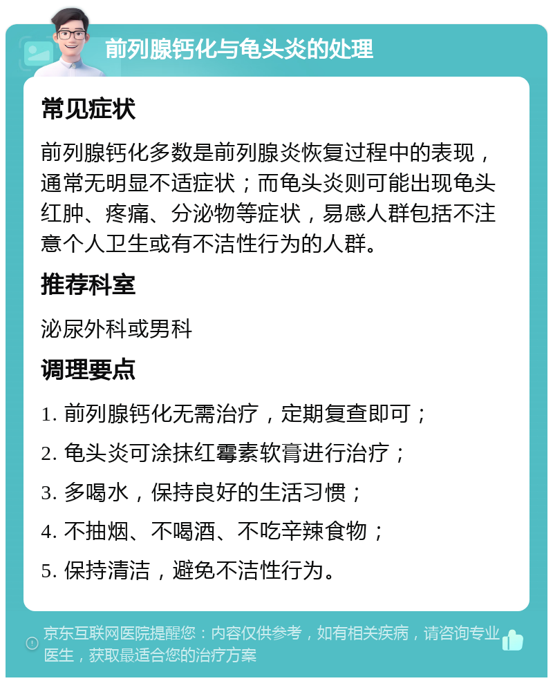 前列腺钙化与龟头炎的处理 常见症状 前列腺钙化多数是前列腺炎恢复过程中的表现，通常无明显不适症状；而龟头炎则可能出现龟头红肿、疼痛、分泌物等症状，易感人群包括不注意个人卫生或有不洁性行为的人群。 推荐科室 泌尿外科或男科 调理要点 1. 前列腺钙化无需治疗，定期复查即可； 2. 龟头炎可涂抹红霉素软膏进行治疗； 3. 多喝水，保持良好的生活习惯； 4. 不抽烟、不喝酒、不吃辛辣食物； 5. 保持清洁，避免不洁性行为。