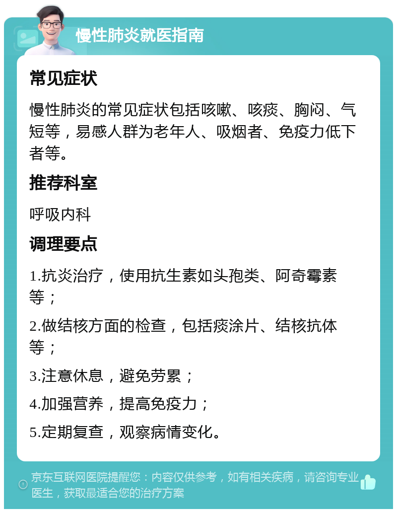 慢性肺炎就医指南 常见症状 慢性肺炎的常见症状包括咳嗽、咳痰、胸闷、气短等，易感人群为老年人、吸烟者、免疫力低下者等。 推荐科室 呼吸内科 调理要点 1.抗炎治疗，使用抗生素如头孢类、阿奇霉素等； 2.做结核方面的检查，包括痰涂片、结核抗体等； 3.注意休息，避免劳累； 4.加强营养，提高免疫力； 5.定期复查，观察病情变化。