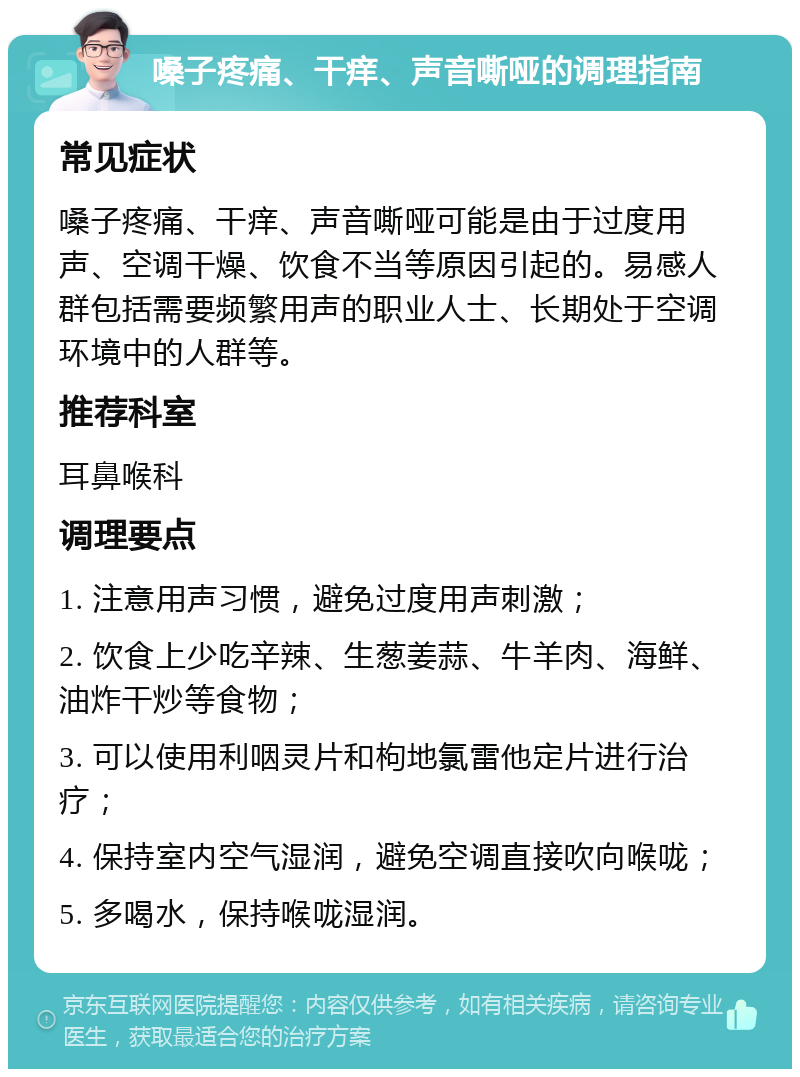 嗓子疼痛、干痒、声音嘶哑的调理指南 常见症状 嗓子疼痛、干痒、声音嘶哑可能是由于过度用声、空调干燥、饮食不当等原因引起的。易感人群包括需要频繁用声的职业人士、长期处于空调环境中的人群等。 推荐科室 耳鼻喉科 调理要点 1. 注意用声习惯，避免过度用声刺激； 2. 饮食上少吃辛辣、生葱姜蒜、牛羊肉、海鲜、油炸干炒等食物； 3. 可以使用利咽灵片和枸地氯雷他定片进行治疗； 4. 保持室内空气湿润，避免空调直接吹向喉咙； 5. 多喝水，保持喉咙湿润。