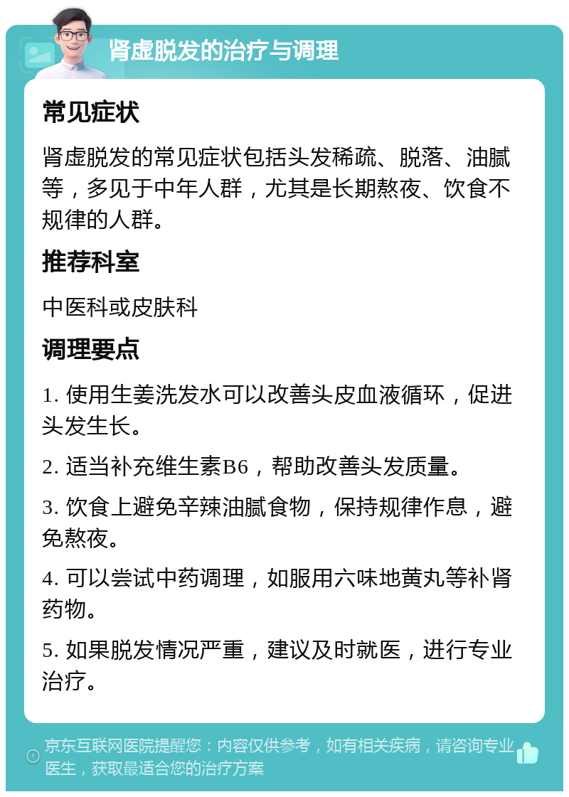 肾虚脱发的治疗与调理 常见症状 肾虚脱发的常见症状包括头发稀疏、脱落、油腻等，多见于中年人群，尤其是长期熬夜、饮食不规律的人群。 推荐科室 中医科或皮肤科 调理要点 1. 使用生姜洗发水可以改善头皮血液循环，促进头发生长。 2. 适当补充维生素B6，帮助改善头发质量。 3. 饮食上避免辛辣油腻食物，保持规律作息，避免熬夜。 4. 可以尝试中药调理，如服用六味地黄丸等补肾药物。 5. 如果脱发情况严重，建议及时就医，进行专业治疗。