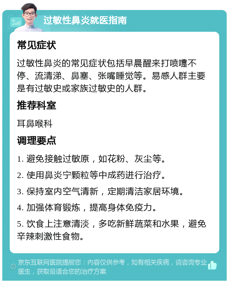 过敏性鼻炎就医指南 常见症状 过敏性鼻炎的常见症状包括早晨醒来打喷嚏不停、流清涕、鼻塞、张嘴睡觉等。易感人群主要是有过敏史或家族过敏史的人群。 推荐科室 耳鼻喉科 调理要点 1. 避免接触过敏原，如花粉、灰尘等。 2. 使用鼻炎宁颗粒等中成药进行治疗。 3. 保持室内空气清新，定期清洁家居环境。 4. 加强体育锻炼，提高身体免疫力。 5. 饮食上注意清淡，多吃新鲜蔬菜和水果，避免辛辣刺激性食物。