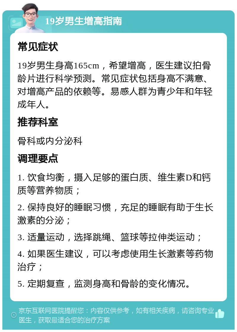 19岁男生增高指南 常见症状 19岁男生身高165cm，希望增高，医生建议拍骨龄片进行科学预测。常见症状包括身高不满意、对增高产品的依赖等。易感人群为青少年和年轻成年人。 推荐科室 骨科或内分泌科 调理要点 1. 饮食均衡，摄入足够的蛋白质、维生素D和钙质等营养物质； 2. 保持良好的睡眠习惯，充足的睡眠有助于生长激素的分泌； 3. 适量运动，选择跳绳、篮球等拉伸类运动； 4. 如果医生建议，可以考虑使用生长激素等药物治疗； 5. 定期复查，监测身高和骨龄的变化情况。