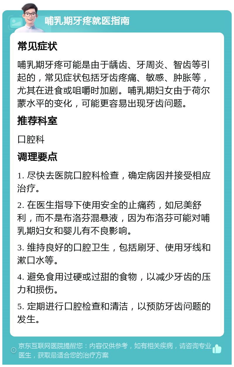 哺乳期牙疼就医指南 常见症状 哺乳期牙疼可能是由于龋齿、牙周炎、智齿等引起的，常见症状包括牙齿疼痛、敏感、肿胀等，尤其在进食或咀嚼时加剧。哺乳期妇女由于荷尔蒙水平的变化，可能更容易出现牙齿问题。 推荐科室 口腔科 调理要点 1. 尽快去医院口腔科检查，确定病因并接受相应治疗。 2. 在医生指导下使用安全的止痛药，如尼美舒利，而不是布洛芬混悬液，因为布洛芬可能对哺乳期妇女和婴儿有不良影响。 3. 维持良好的口腔卫生，包括刷牙、使用牙线和漱口水等。 4. 避免食用过硬或过甜的食物，以减少牙齿的压力和损伤。 5. 定期进行口腔检查和清洁，以预防牙齿问题的发生。