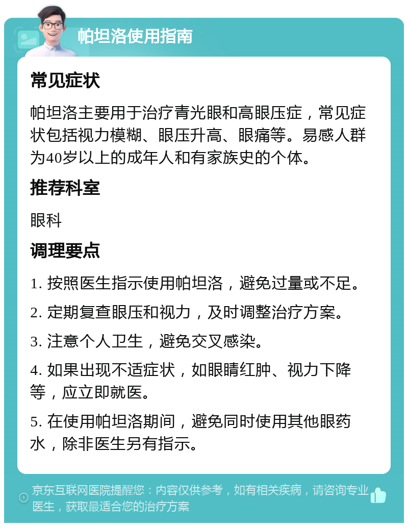 帕坦洛使用指南 常见症状 帕坦洛主要用于治疗青光眼和高眼压症，常见症状包括视力模糊、眼压升高、眼痛等。易感人群为40岁以上的成年人和有家族史的个体。 推荐科室 眼科 调理要点 1. 按照医生指示使用帕坦洛，避免过量或不足。 2. 定期复查眼压和视力，及时调整治疗方案。 3. 注意个人卫生，避免交叉感染。 4. 如果出现不适症状，如眼睛红肿、视力下降等，应立即就医。 5. 在使用帕坦洛期间，避免同时使用其他眼药水，除非医生另有指示。