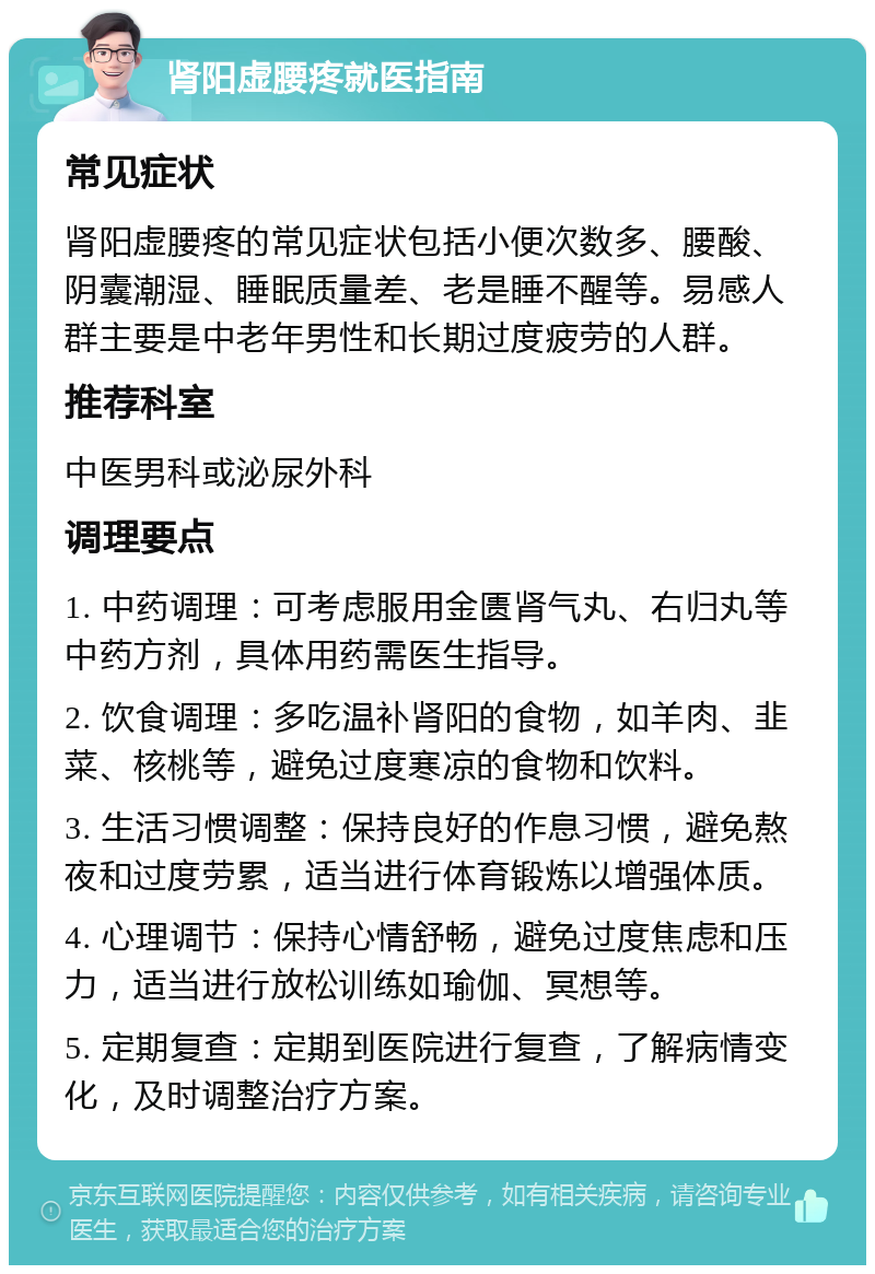 肾阳虚腰疼就医指南 常见症状 肾阳虚腰疼的常见症状包括小便次数多、腰酸、阴囊潮湿、睡眠质量差、老是睡不醒等。易感人群主要是中老年男性和长期过度疲劳的人群。 推荐科室 中医男科或泌尿外科 调理要点 1. 中药调理：可考虑服用金匮肾气丸、右归丸等中药方剂，具体用药需医生指导。 2. 饮食调理：多吃温补肾阳的食物，如羊肉、韭菜、核桃等，避免过度寒凉的食物和饮料。 3. 生活习惯调整：保持良好的作息习惯，避免熬夜和过度劳累，适当进行体育锻炼以增强体质。 4. 心理调节：保持心情舒畅，避免过度焦虑和压力，适当进行放松训练如瑜伽、冥想等。 5. 定期复查：定期到医院进行复查，了解病情变化，及时调整治疗方案。