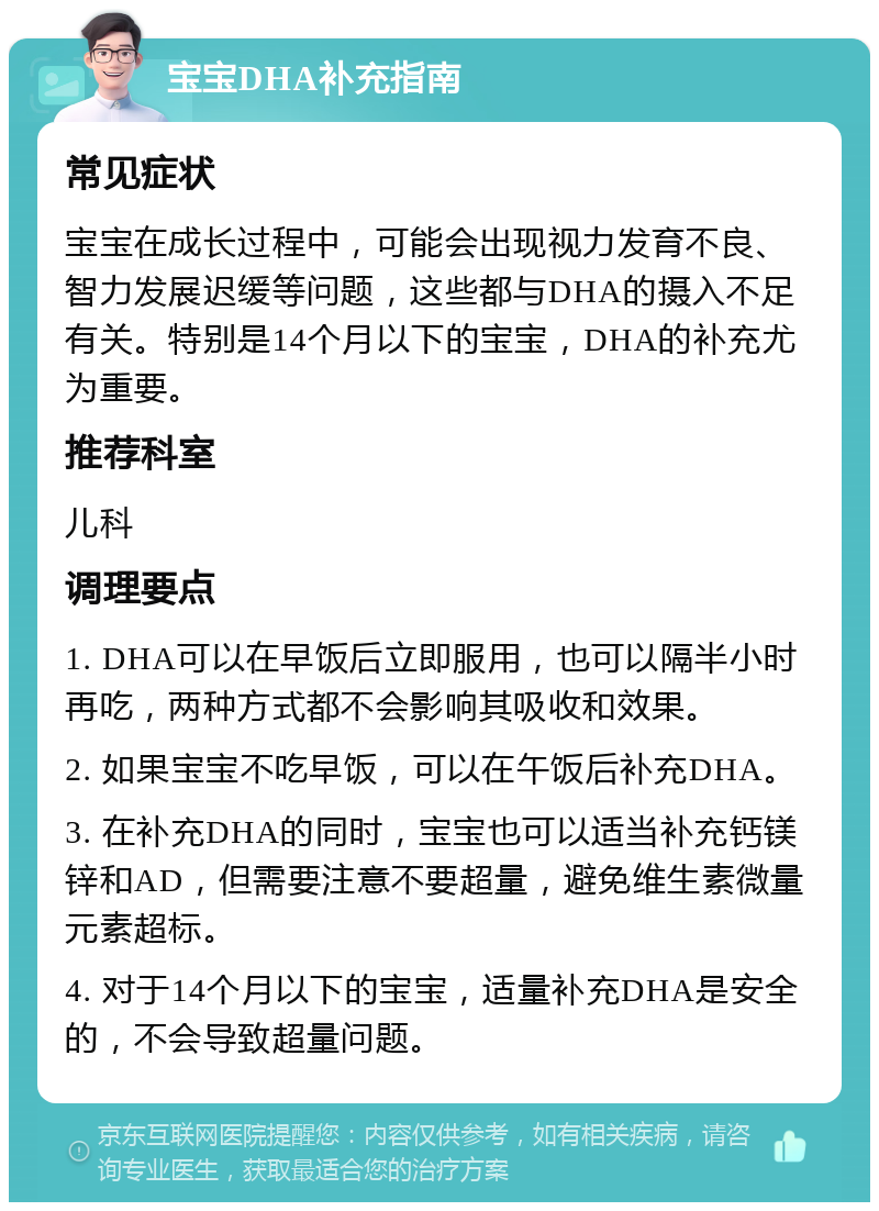 宝宝DHA补充指南 常见症状 宝宝在成长过程中，可能会出现视力发育不良、智力发展迟缓等问题，这些都与DHA的摄入不足有关。特别是14个月以下的宝宝，DHA的补充尤为重要。 推荐科室 儿科 调理要点 1. DHA可以在早饭后立即服用，也可以隔半小时再吃，两种方式都不会影响其吸收和效果。 2. 如果宝宝不吃早饭，可以在午饭后补充DHA。 3. 在补充DHA的同时，宝宝也可以适当补充钙镁锌和AD，但需要注意不要超量，避免维生素微量元素超标。 4. 对于14个月以下的宝宝，适量补充DHA是安全的，不会导致超量问题。