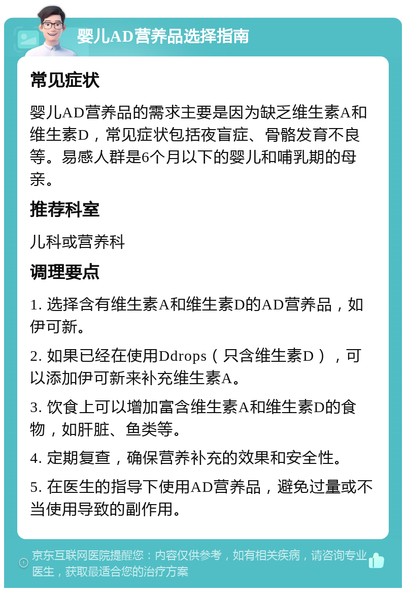 婴儿AD营养品选择指南 常见症状 婴儿AD营养品的需求主要是因为缺乏维生素A和维生素D，常见症状包括夜盲症、骨骼发育不良等。易感人群是6个月以下的婴儿和哺乳期的母亲。 推荐科室 儿科或营养科 调理要点 1. 选择含有维生素A和维生素D的AD营养品，如伊可新。 2. 如果已经在使用Ddrops（只含维生素D），可以添加伊可新来补充维生素A。 3. 饮食上可以增加富含维生素A和维生素D的食物，如肝脏、鱼类等。 4. 定期复查，确保营养补充的效果和安全性。 5. 在医生的指导下使用AD营养品，避免过量或不当使用导致的副作用。