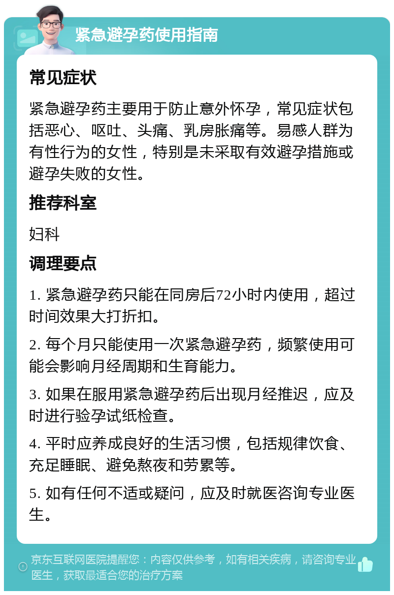 紧急避孕药使用指南 常见症状 紧急避孕药主要用于防止意外怀孕，常见症状包括恶心、呕吐、头痛、乳房胀痛等。易感人群为有性行为的女性，特别是未采取有效避孕措施或避孕失败的女性。 推荐科室 妇科 调理要点 1. 紧急避孕药只能在同房后72小时内使用，超过时间效果大打折扣。 2. 每个月只能使用一次紧急避孕药，频繁使用可能会影响月经周期和生育能力。 3. 如果在服用紧急避孕药后出现月经推迟，应及时进行验孕试纸检查。 4. 平时应养成良好的生活习惯，包括规律饮食、充足睡眠、避免熬夜和劳累等。 5. 如有任何不适或疑问，应及时就医咨询专业医生。