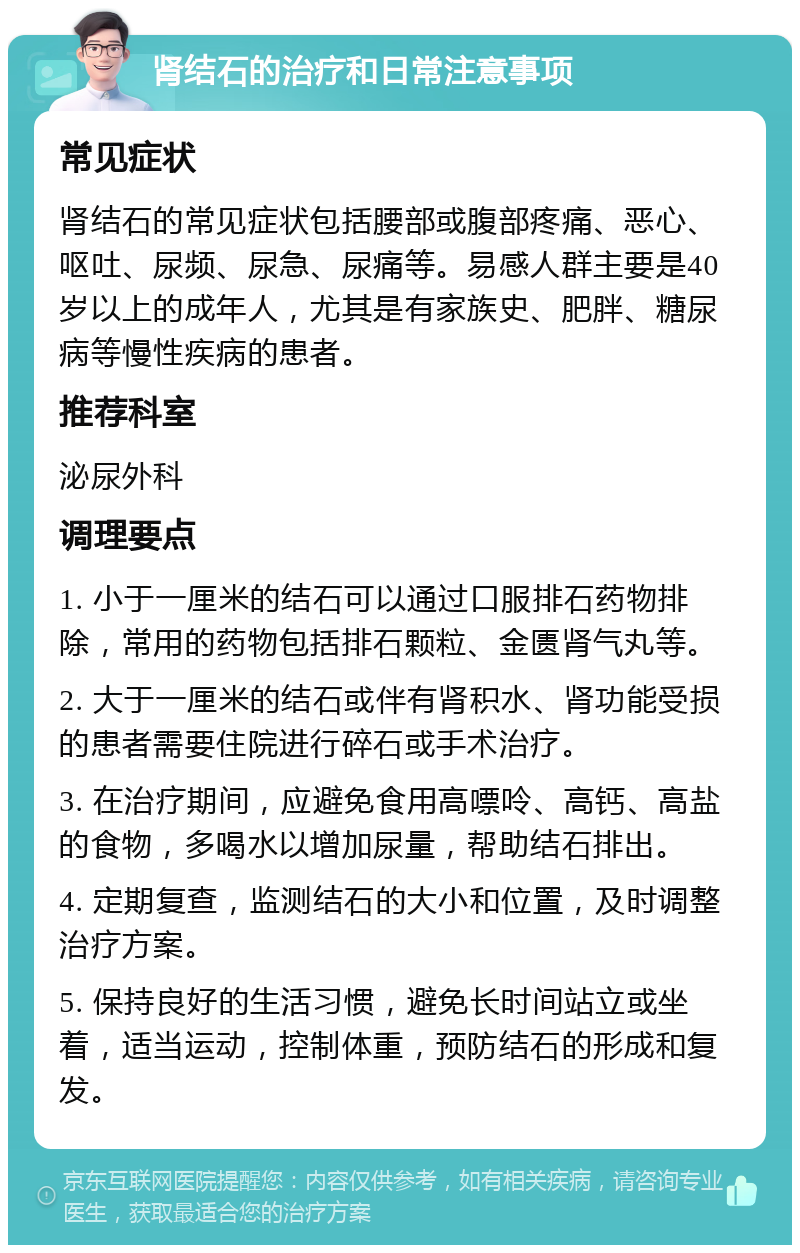 肾结石的治疗和日常注意事项 常见症状 肾结石的常见症状包括腰部或腹部疼痛、恶心、呕吐、尿频、尿急、尿痛等。易感人群主要是40岁以上的成年人，尤其是有家族史、肥胖、糖尿病等慢性疾病的患者。 推荐科室 泌尿外科 调理要点 1. 小于一厘米的结石可以通过口服排石药物排除，常用的药物包括排石颗粒、金匮肾气丸等。 2. 大于一厘米的结石或伴有肾积水、肾功能受损的患者需要住院进行碎石或手术治疗。 3. 在治疗期间，应避免食用高嘌呤、高钙、高盐的食物，多喝水以增加尿量，帮助结石排出。 4. 定期复查，监测结石的大小和位置，及时调整治疗方案。 5. 保持良好的生活习惯，避免长时间站立或坐着，适当运动，控制体重，预防结石的形成和复发。