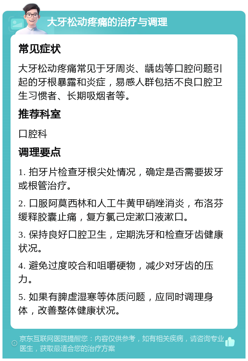 大牙松动疼痛的治疗与调理 常见症状 大牙松动疼痛常见于牙周炎、龋齿等口腔问题引起的牙根暴露和炎症，易感人群包括不良口腔卫生习惯者、长期吸烟者等。 推荐科室 口腔科 调理要点 1. 拍牙片检查牙根尖处情况，确定是否需要拔牙或根管治疗。 2. 口服阿莫西林和人工牛黄甲硝唑消炎，布洛芬缓释胶囊止痛，复方氯己定漱口液漱口。 3. 保持良好口腔卫生，定期洗牙和检查牙齿健康状况。 4. 避免过度咬合和咀嚼硬物，减少对牙齿的压力。 5. 如果有脾虚湿寒等体质问题，应同时调理身体，改善整体健康状况。