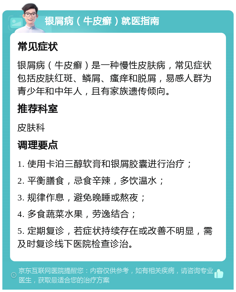 银屑病（牛皮癣）就医指南 常见症状 银屑病（牛皮癣）是一种慢性皮肤病，常见症状包括皮肤红斑、鳞屑、瘙痒和脱屑，易感人群为青少年和中年人，且有家族遗传倾向。 推荐科室 皮肤科 调理要点 1. 使用卡泊三醇软膏和银屑胶囊进行治疗； 2. 平衡膳食，忌食辛辣，多饮温水； 3. 规律作息，避免晚睡或熬夜； 4. 多食蔬菜水果，劳逸结合； 5. 定期复诊，若症状持续存在或改善不明显，需及时复诊线下医院检查诊治。