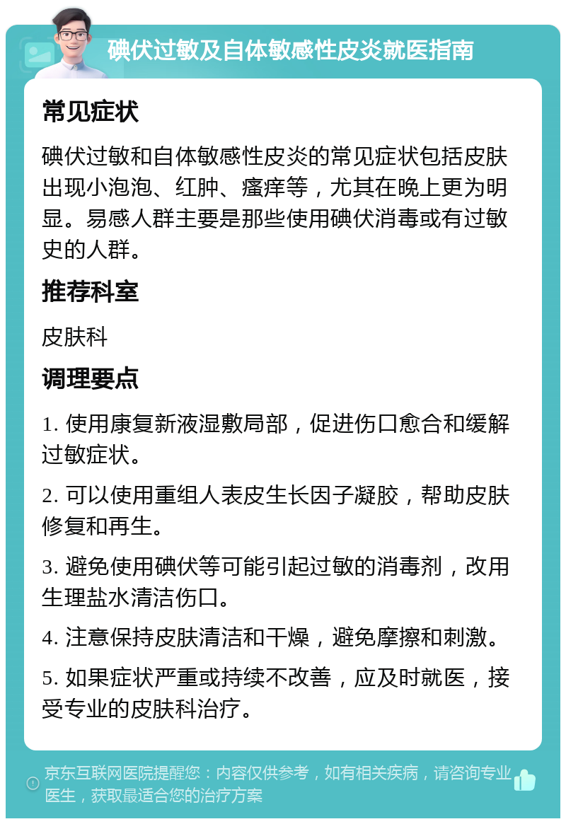 碘伏过敏及自体敏感性皮炎就医指南 常见症状 碘伏过敏和自体敏感性皮炎的常见症状包括皮肤出现小泡泡、红肿、瘙痒等，尤其在晚上更为明显。易感人群主要是那些使用碘伏消毒或有过敏史的人群。 推荐科室 皮肤科 调理要点 1. 使用康复新液湿敷局部，促进伤口愈合和缓解过敏症状。 2. 可以使用重组人表皮生长因子凝胶，帮助皮肤修复和再生。 3. 避免使用碘伏等可能引起过敏的消毒剂，改用生理盐水清洁伤口。 4. 注意保持皮肤清洁和干燥，避免摩擦和刺激。 5. 如果症状严重或持续不改善，应及时就医，接受专业的皮肤科治疗。