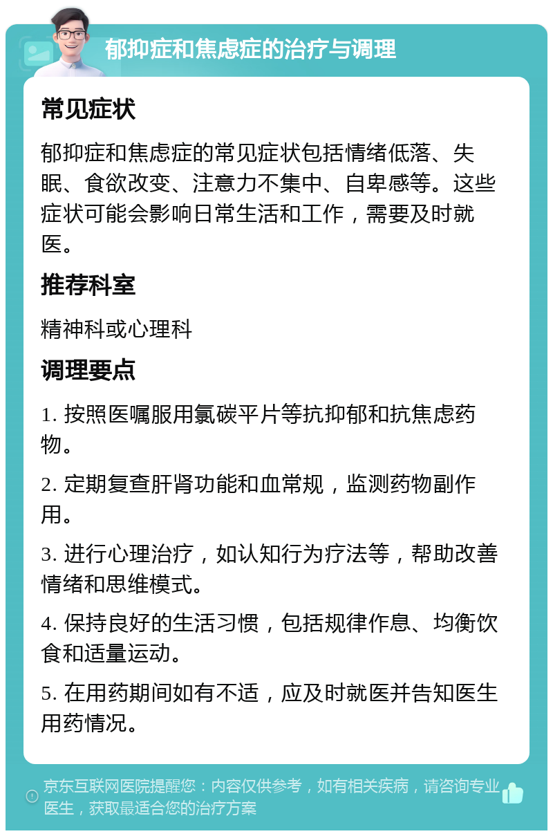 郁抑症和焦虑症的治疗与调理 常见症状 郁抑症和焦虑症的常见症状包括情绪低落、失眠、食欲改变、注意力不集中、自卑感等。这些症状可能会影响日常生活和工作，需要及时就医。 推荐科室 精神科或心理科 调理要点 1. 按照医嘱服用氯碳平片等抗抑郁和抗焦虑药物。 2. 定期复查肝肾功能和血常规，监测药物副作用。 3. 进行心理治疗，如认知行为疗法等，帮助改善情绪和思维模式。 4. 保持良好的生活习惯，包括规律作息、均衡饮食和适量运动。 5. 在用药期间如有不适，应及时就医并告知医生用药情况。