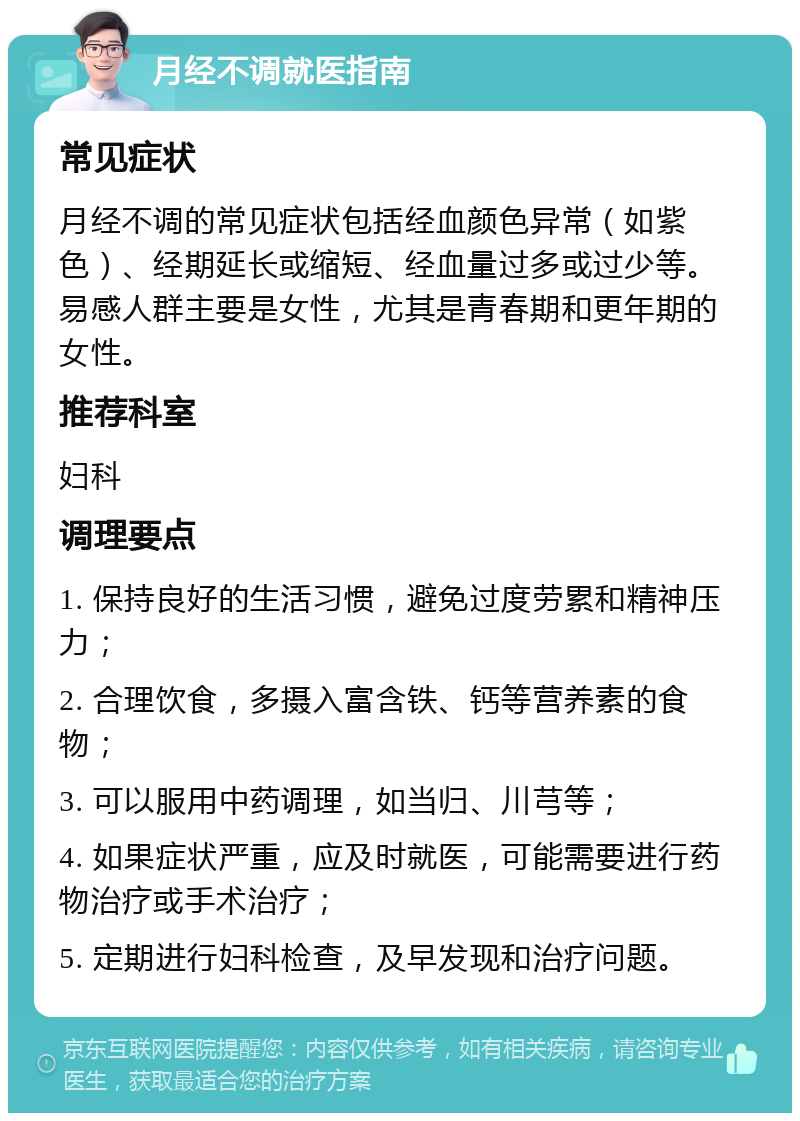 月经不调就医指南 常见症状 月经不调的常见症状包括经血颜色异常（如紫色）、经期延长或缩短、经血量过多或过少等。易感人群主要是女性，尤其是青春期和更年期的女性。 推荐科室 妇科 调理要点 1. 保持良好的生活习惯，避免过度劳累和精神压力； 2. 合理饮食，多摄入富含铁、钙等营养素的食物； 3. 可以服用中药调理，如当归、川芎等； 4. 如果症状严重，应及时就医，可能需要进行药物治疗或手术治疗； 5. 定期进行妇科检查，及早发现和治疗问题。