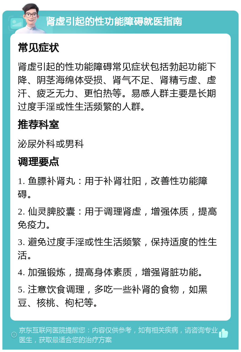 肾虚引起的性功能障碍就医指南 常见症状 肾虚引起的性功能障碍常见症状包括勃起功能下降、阴茎海绵体受损、肾气不足、肾精亏虚、虚汗、疲乏无力、更怕热等。易感人群主要是长期过度手淫或性生活频繁的人群。 推荐科室 泌尿外科或男科 调理要点 1. 鱼膘补肾丸：用于补肾壮阳，改善性功能障碍。 2. 仙灵脾胶囊：用于调理肾虚，增强体质，提高免疫力。 3. 避免过度手淫或性生活频繁，保持适度的性生活。 4. 加强锻炼，提高身体素质，增强肾脏功能。 5. 注意饮食调理，多吃一些补肾的食物，如黑豆、核桃、枸杞等。