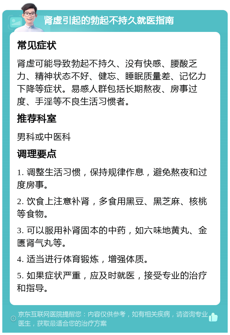 肾虚引起的勃起不持久就医指南 常见症状 肾虚可能导致勃起不持久、没有快感、腰酸乏力、精神状态不好、健忘、睡眠质量差、记忆力下降等症状。易感人群包括长期熬夜、房事过度、手淫等不良生活习惯者。 推荐科室 男科或中医科 调理要点 1. 调整生活习惯，保持规律作息，避免熬夜和过度房事。 2. 饮食上注意补肾，多食用黑豆、黑芝麻、核桃等食物。 3. 可以服用补肾固本的中药，如六味地黄丸、金匮肾气丸等。 4. 适当进行体育锻炼，增强体质。 5. 如果症状严重，应及时就医，接受专业的治疗和指导。