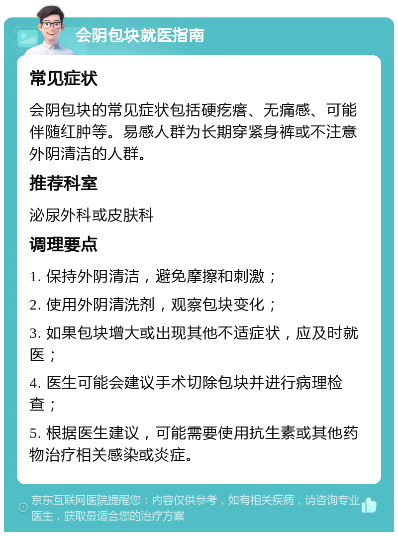 会阴包块就医指南 常见症状 会阴包块的常见症状包括硬疙瘩、无痛感、可能伴随红肿等。易感人群为长期穿紧身裤或不注意外阴清洁的人群。 推荐科室 泌尿外科或皮肤科 调理要点 1. 保持外阴清洁，避免摩擦和刺激； 2. 使用外阴清洗剂，观察包块变化； 3. 如果包块增大或出现其他不适症状，应及时就医； 4. 医生可能会建议手术切除包块并进行病理检查； 5. 根据医生建议，可能需要使用抗生素或其他药物治疗相关感染或炎症。