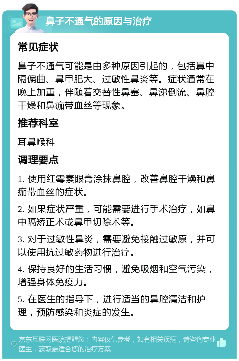 鼻子不通气的原因与治疗 常见症状 鼻子不通气可能是由多种原因引起的，包括鼻中隔偏曲、鼻甲肥大、过敏性鼻炎等。症状通常在晚上加重，伴随着交替性鼻塞、鼻涕倒流、鼻腔干燥和鼻痂带血丝等现象。 推荐科室 耳鼻喉科 调理要点 1. 使用红霉素眼膏涂抹鼻腔，改善鼻腔干燥和鼻痂带血丝的症状。 2. 如果症状严重，可能需要进行手术治疗，如鼻中隔矫正术或鼻甲切除术等。 3. 对于过敏性鼻炎，需要避免接触过敏原，并可以使用抗过敏药物进行治疗。 4. 保持良好的生活习惯，避免吸烟和空气污染，增强身体免疫力。 5. 在医生的指导下，进行适当的鼻腔清洁和护理，预防感染和炎症的发生。