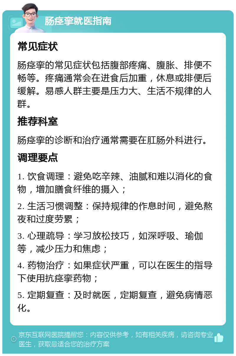 肠痉挛就医指南 常见症状 肠痉挛的常见症状包括腹部疼痛、腹胀、排便不畅等。疼痛通常会在进食后加重，休息或排便后缓解。易感人群主要是压力大、生活不规律的人群。 推荐科室 肠痉挛的诊断和治疗通常需要在肛肠外科进行。 调理要点 1. 饮食调理：避免吃辛辣、油腻和难以消化的食物，增加膳食纤维的摄入； 2. 生活习惯调整：保持规律的作息时间，避免熬夜和过度劳累； 3. 心理疏导：学习放松技巧，如深呼吸、瑜伽等，减少压力和焦虑； 4. 药物治疗：如果症状严重，可以在医生的指导下使用抗痉挛药物； 5. 定期复查：及时就医，定期复查，避免病情恶化。