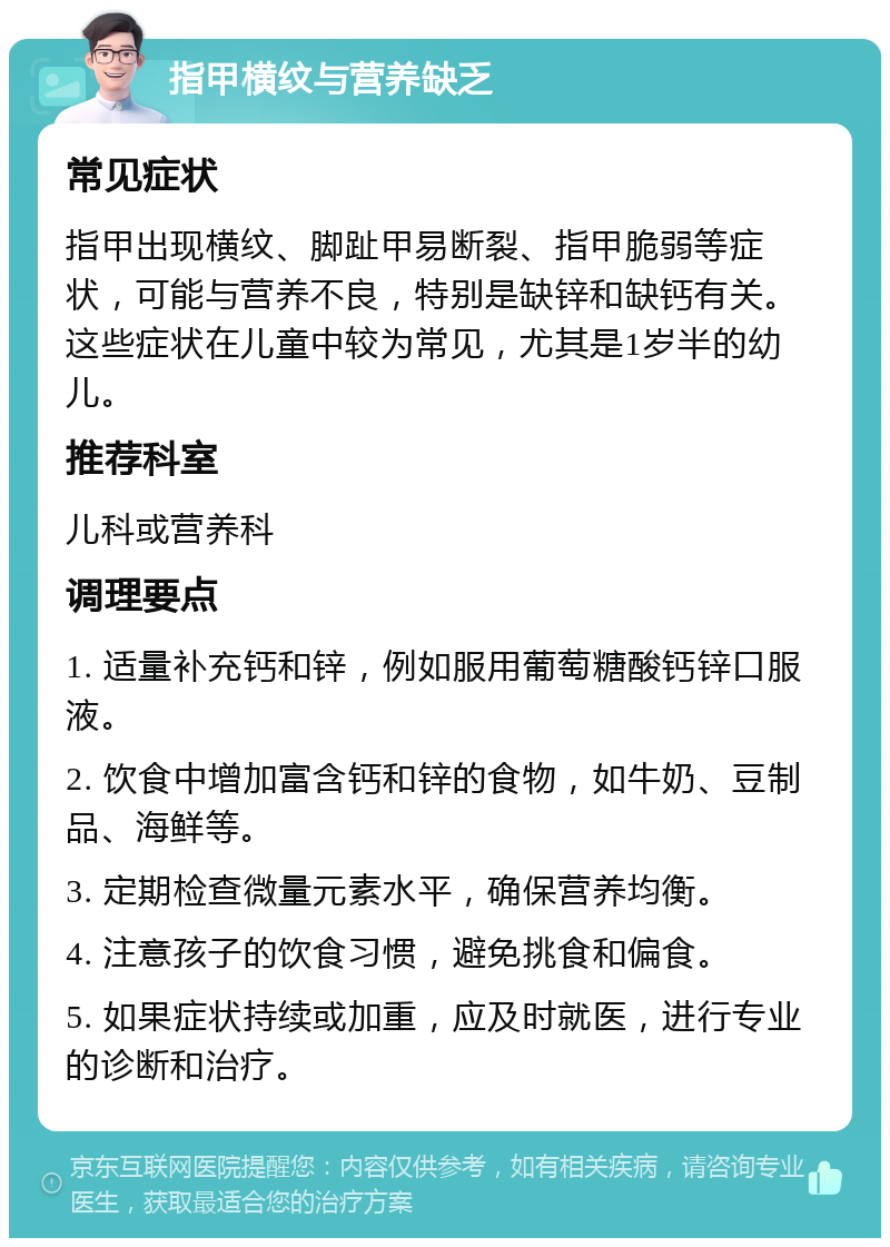 指甲横纹与营养缺乏 常见症状 指甲出现横纹、脚趾甲易断裂、指甲脆弱等症状，可能与营养不良，特别是缺锌和缺钙有关。这些症状在儿童中较为常见，尤其是1岁半的幼儿。 推荐科室 儿科或营养科 调理要点 1. 适量补充钙和锌，例如服用葡萄糖酸钙锌口服液。 2. 饮食中增加富含钙和锌的食物，如牛奶、豆制品、海鲜等。 3. 定期检查微量元素水平，确保营养均衡。 4. 注意孩子的饮食习惯，避免挑食和偏食。 5. 如果症状持续或加重，应及时就医，进行专业的诊断和治疗。