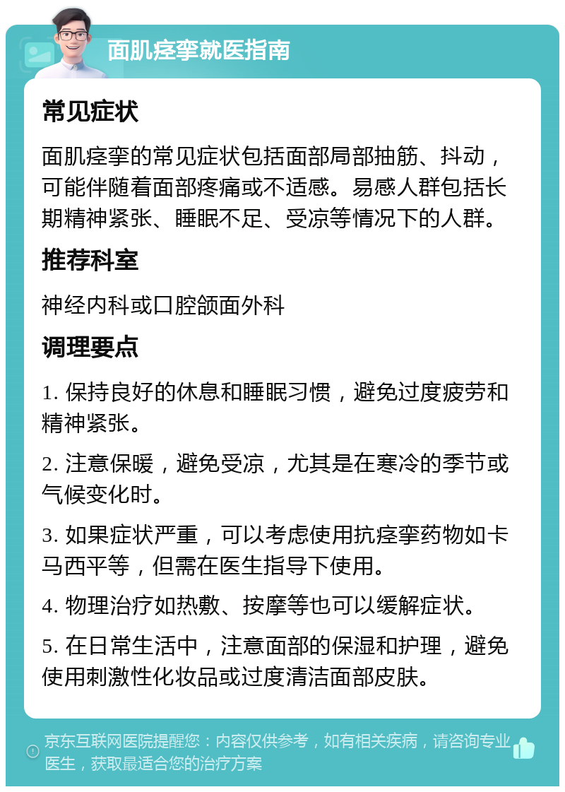 面肌痉挛就医指南 常见症状 面肌痉挛的常见症状包括面部局部抽筋、抖动，可能伴随着面部疼痛或不适感。易感人群包括长期精神紧张、睡眠不足、受凉等情况下的人群。 推荐科室 神经内科或口腔颌面外科 调理要点 1. 保持良好的休息和睡眠习惯，避免过度疲劳和精神紧张。 2. 注意保暖，避免受凉，尤其是在寒冷的季节或气候变化时。 3. 如果症状严重，可以考虑使用抗痉挛药物如卡马西平等，但需在医生指导下使用。 4. 物理治疗如热敷、按摩等也可以缓解症状。 5. 在日常生活中，注意面部的保湿和护理，避免使用刺激性化妆品或过度清洁面部皮肤。