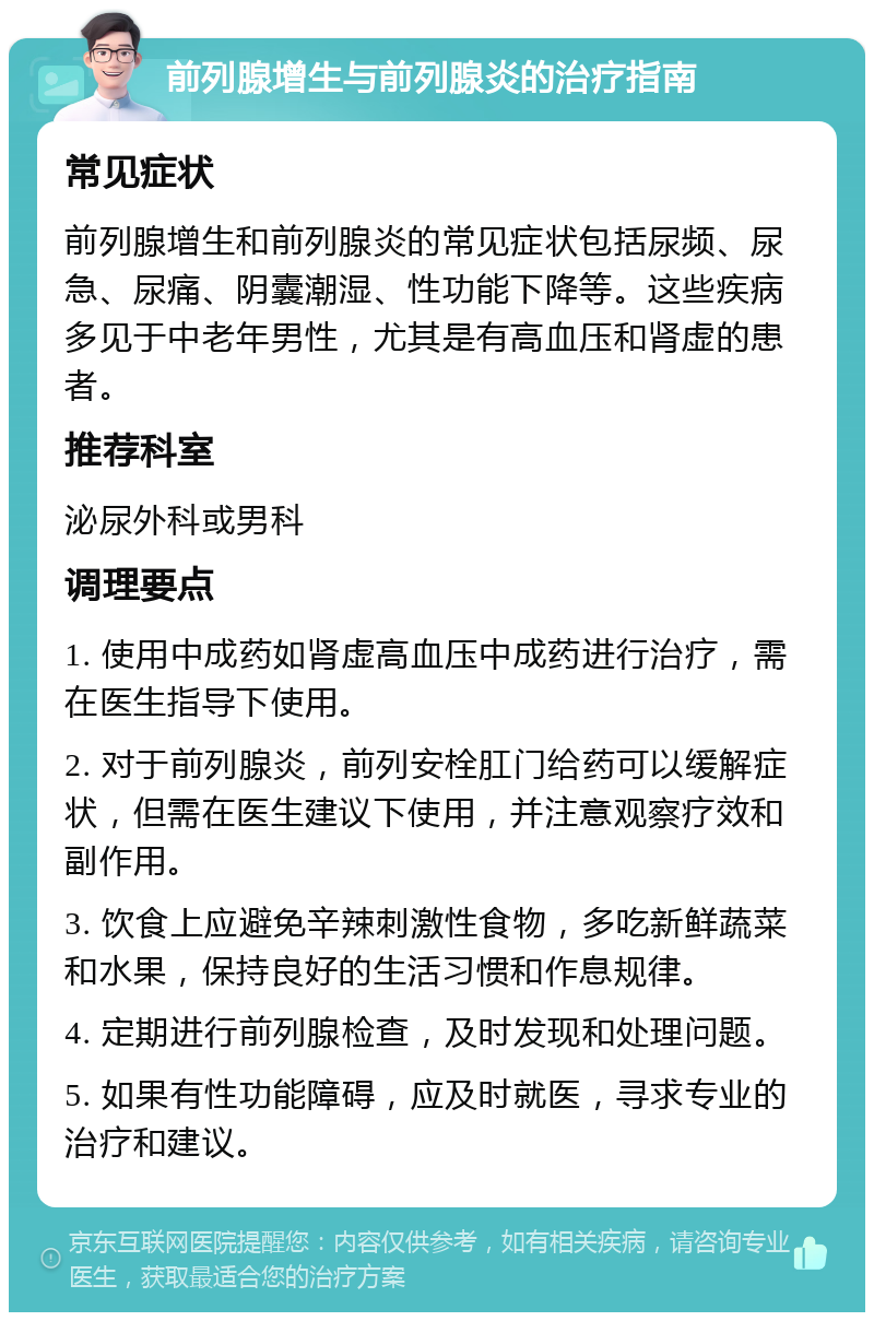 前列腺增生与前列腺炎的治疗指南 常见症状 前列腺增生和前列腺炎的常见症状包括尿频、尿急、尿痛、阴囊潮湿、性功能下降等。这些疾病多见于中老年男性，尤其是有高血压和肾虚的患者。 推荐科室 泌尿外科或男科 调理要点 1. 使用中成药如肾虚高血压中成药进行治疗，需在医生指导下使用。 2. 对于前列腺炎，前列安栓肛门给药可以缓解症状，但需在医生建议下使用，并注意观察疗效和副作用。 3. 饮食上应避免辛辣刺激性食物，多吃新鲜蔬菜和水果，保持良好的生活习惯和作息规律。 4. 定期进行前列腺检查，及时发现和处理问题。 5. 如果有性功能障碍，应及时就医，寻求专业的治疗和建议。