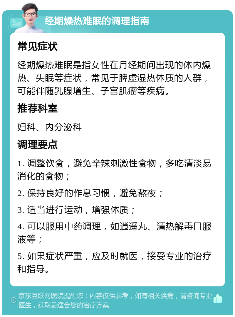 经期燥热难眠的调理指南 常见症状 经期燥热难眠是指女性在月经期间出现的体内燥热、失眠等症状，常见于脾虚湿热体质的人群，可能伴随乳腺增生、子宫肌瘤等疾病。 推荐科室 妇科、内分泌科 调理要点 1. 调整饮食，避免辛辣刺激性食物，多吃清淡易消化的食物； 2. 保持良好的作息习惯，避免熬夜； 3. 适当进行运动，增强体质； 4. 可以服用中药调理，如逍遥丸、清热解毒口服液等； 5. 如果症状严重，应及时就医，接受专业的治疗和指导。