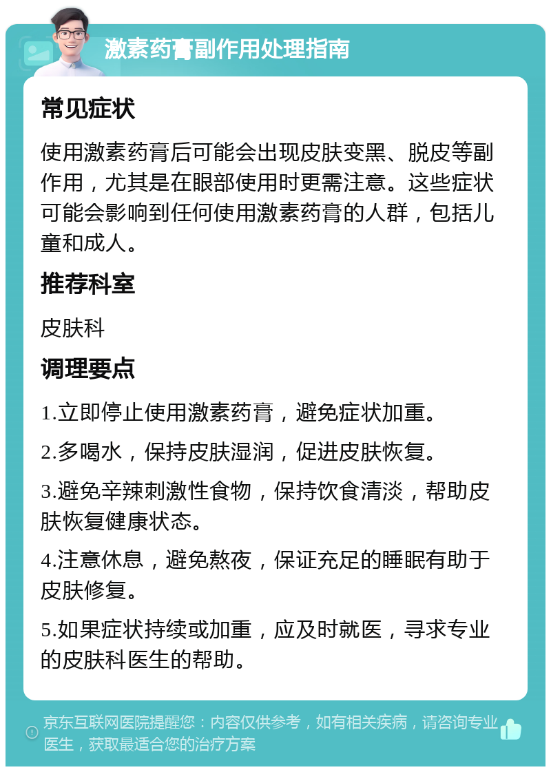 激素药膏副作用处理指南 常见症状 使用激素药膏后可能会出现皮肤变黑、脱皮等副作用，尤其是在眼部使用时更需注意。这些症状可能会影响到任何使用激素药膏的人群，包括儿童和成人。 推荐科室 皮肤科 调理要点 1.立即停止使用激素药膏，避免症状加重。 2.多喝水，保持皮肤湿润，促进皮肤恢复。 3.避免辛辣刺激性食物，保持饮食清淡，帮助皮肤恢复健康状态。 4.注意休息，避免熬夜，保证充足的睡眠有助于皮肤修复。 5.如果症状持续或加重，应及时就医，寻求专业的皮肤科医生的帮助。