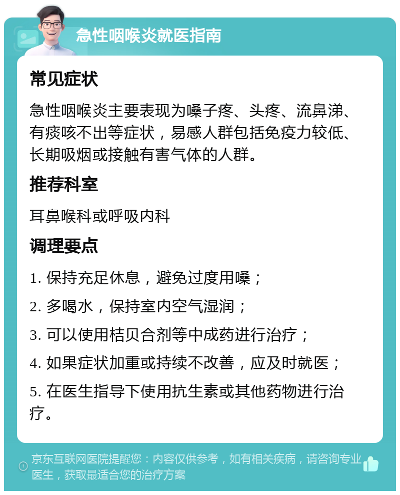 急性咽喉炎就医指南 常见症状 急性咽喉炎主要表现为嗓子疼、头疼、流鼻涕、有痰咳不出等症状，易感人群包括免疫力较低、长期吸烟或接触有害气体的人群。 推荐科室 耳鼻喉科或呼吸内科 调理要点 1. 保持充足休息，避免过度用嗓； 2. 多喝水，保持室内空气湿润； 3. 可以使用桔贝合剂等中成药进行治疗； 4. 如果症状加重或持续不改善，应及时就医； 5. 在医生指导下使用抗生素或其他药物进行治疗。