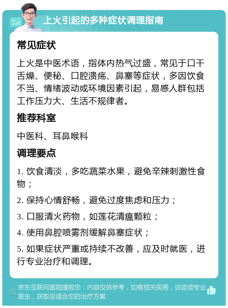 上火引起的多种症状调理指南 常见症状 上火是中医术语，指体内热气过盛，常见于口干舌燥、便秘、口腔溃疡、鼻塞等症状，多因饮食不当、情绪波动或环境因素引起，易感人群包括工作压力大、生活不规律者。 推荐科室 中医科、耳鼻喉科 调理要点 1. 饮食清淡，多吃蔬菜水果，避免辛辣刺激性食物； 2. 保持心情舒畅，避免过度焦虑和压力； 3. 口服清火药物，如莲花清瘟颗粒； 4. 使用鼻腔喷雾剂缓解鼻塞症状； 5. 如果症状严重或持续不改善，应及时就医，进行专业治疗和调理。