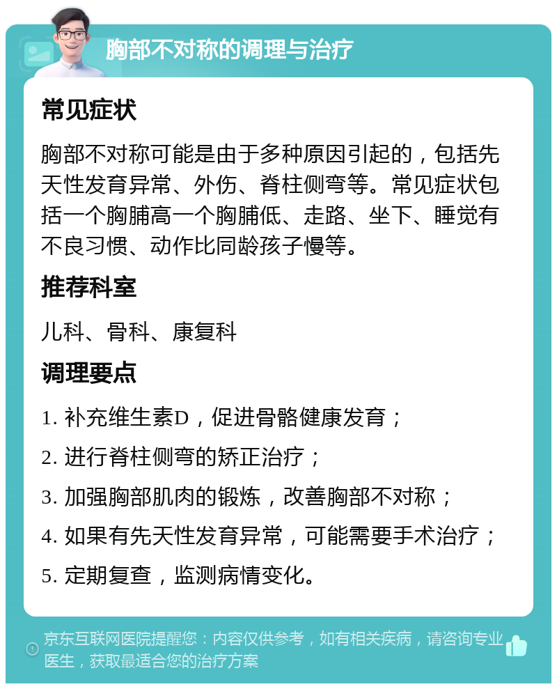 胸部不对称的调理与治疗 常见症状 胸部不对称可能是由于多种原因引起的，包括先天性发育异常、外伤、脊柱侧弯等。常见症状包括一个胸脯高一个胸脯低、走路、坐下、睡觉有不良习惯、动作比同龄孩子慢等。 推荐科室 儿科、骨科、康复科 调理要点 1. 补充维生素D，促进骨骼健康发育； 2. 进行脊柱侧弯的矫正治疗； 3. 加强胸部肌肉的锻炼，改善胸部不对称； 4. 如果有先天性发育异常，可能需要手术治疗； 5. 定期复查，监测病情变化。