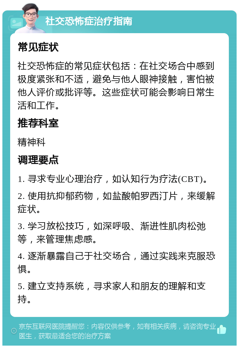 社交恐怖症治疗指南 常见症状 社交恐怖症的常见症状包括：在社交场合中感到极度紧张和不适，避免与他人眼神接触，害怕被他人评价或批评等。这些症状可能会影响日常生活和工作。 推荐科室 精神科 调理要点 1. 寻求专业心理治疗，如认知行为疗法(CBT)。 2. 使用抗抑郁药物，如盐酸帕罗西汀片，来缓解症状。 3. 学习放松技巧，如深呼吸、渐进性肌肉松弛等，来管理焦虑感。 4. 逐渐暴露自己于社交场合，通过实践来克服恐惧。 5. 建立支持系统，寻求家人和朋友的理解和支持。