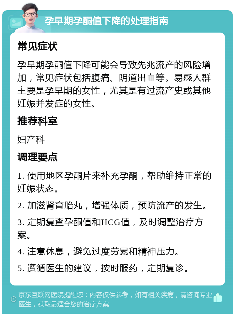 孕早期孕酮值下降的处理指南 常见症状 孕早期孕酮值下降可能会导致先兆流产的风险增加，常见症状包括腹痛、阴道出血等。易感人群主要是孕早期的女性，尤其是有过流产史或其他妊娠并发症的女性。 推荐科室 妇产科 调理要点 1. 使用地区孕酮片来补充孕酮，帮助维持正常的妊娠状态。 2. 加滋肾育胎丸，增强体质，预防流产的发生。 3. 定期复查孕酮值和HCG值，及时调整治疗方案。 4. 注意休息，避免过度劳累和精神压力。 5. 遵循医生的建议，按时服药，定期复诊。