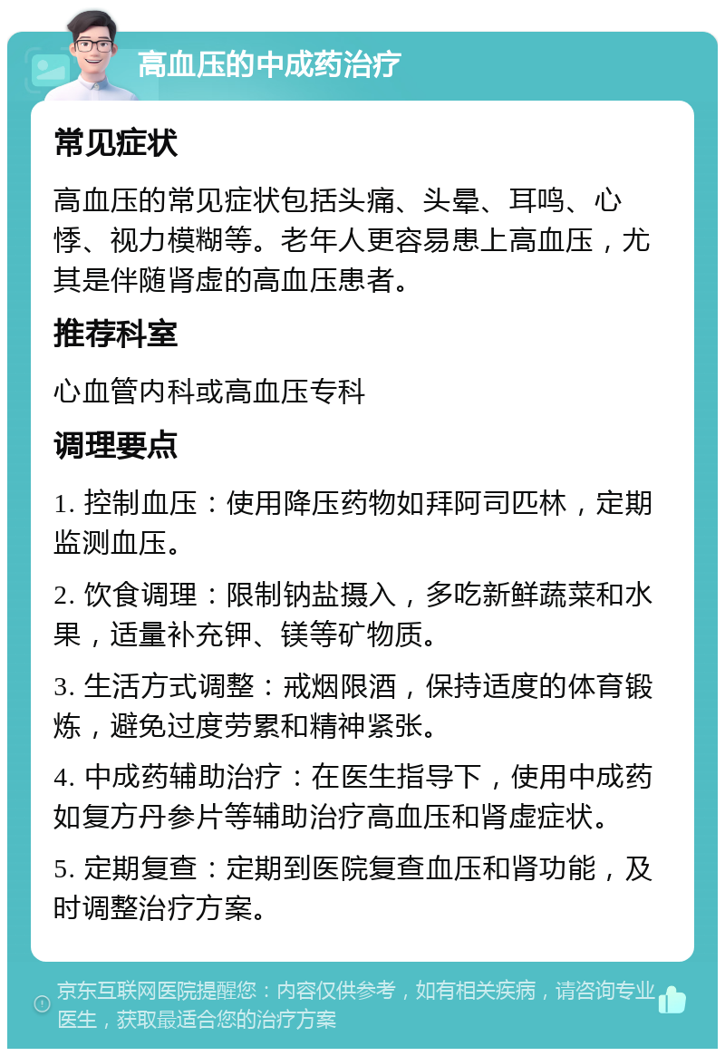 高血压的中成药治疗 常见症状 高血压的常见症状包括头痛、头晕、耳鸣、心悸、视力模糊等。老年人更容易患上高血压，尤其是伴随肾虚的高血压患者。 推荐科室 心血管内科或高血压专科 调理要点 1. 控制血压：使用降压药物如拜阿司匹林，定期监测血压。 2. 饮食调理：限制钠盐摄入，多吃新鲜蔬菜和水果，适量补充钾、镁等矿物质。 3. 生活方式调整：戒烟限酒，保持适度的体育锻炼，避免过度劳累和精神紧张。 4. 中成药辅助治疗：在医生指导下，使用中成药如复方丹参片等辅助治疗高血压和肾虚症状。 5. 定期复查：定期到医院复查血压和肾功能，及时调整治疗方案。