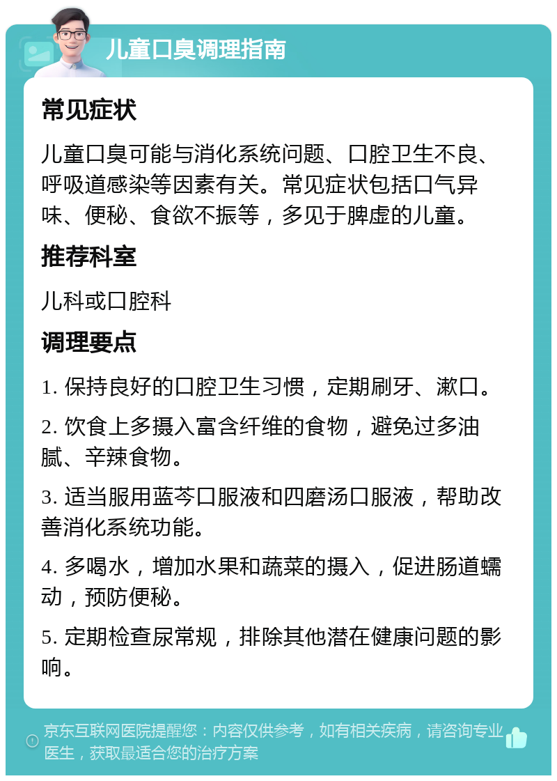 儿童口臭调理指南 常见症状 儿童口臭可能与消化系统问题、口腔卫生不良、呼吸道感染等因素有关。常见症状包括口气异味、便秘、食欲不振等，多见于脾虚的儿童。 推荐科室 儿科或口腔科 调理要点 1. 保持良好的口腔卫生习惯，定期刷牙、漱口。 2. 饮食上多摄入富含纤维的食物，避免过多油腻、辛辣食物。 3. 适当服用蓝芩口服液和四磨汤口服液，帮助改善消化系统功能。 4. 多喝水，增加水果和蔬菜的摄入，促进肠道蠕动，预防便秘。 5. 定期检查尿常规，排除其他潜在健康问题的影响。