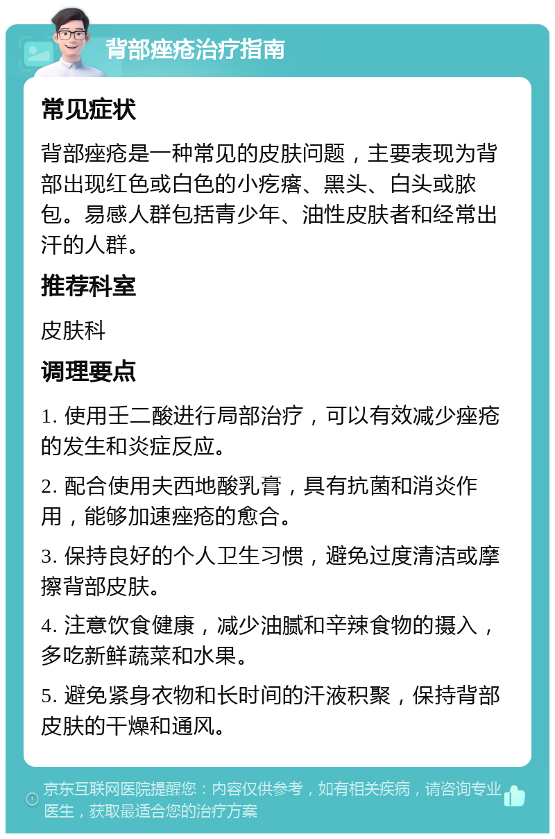 背部痤疮治疗指南 常见症状 背部痤疮是一种常见的皮肤问题，主要表现为背部出现红色或白色的小疙瘩、黑头、白头或脓包。易感人群包括青少年、油性皮肤者和经常出汗的人群。 推荐科室 皮肤科 调理要点 1. 使用壬二酸进行局部治疗，可以有效减少痤疮的发生和炎症反应。 2. 配合使用夫西地酸乳膏，具有抗菌和消炎作用，能够加速痤疮的愈合。 3. 保持良好的个人卫生习惯，避免过度清洁或摩擦背部皮肤。 4. 注意饮食健康，减少油腻和辛辣食物的摄入，多吃新鲜蔬菜和水果。 5. 避免紧身衣物和长时间的汗液积聚，保持背部皮肤的干燥和通风。