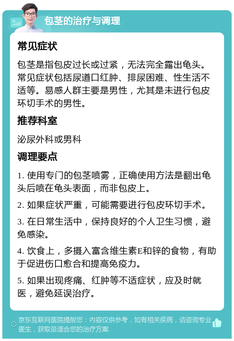 包茎的治疗与调理 常见症状 包茎是指包皮过长或过紧，无法完全露出龟头。常见症状包括尿道口红肿、排尿困难、性生活不适等。易感人群主要是男性，尤其是未进行包皮环切手术的男性。 推荐科室 泌尿外科或男科 调理要点 1. 使用专门的包茎喷雾，正确使用方法是翻出龟头后喷在龟头表面，而非包皮上。 2. 如果症状严重，可能需要进行包皮环切手术。 3. 在日常生活中，保持良好的个人卫生习惯，避免感染。 4. 饮食上，多摄入富含维生素E和锌的食物，有助于促进伤口愈合和提高免疫力。 5. 如果出现疼痛、红肿等不适症状，应及时就医，避免延误治疗。