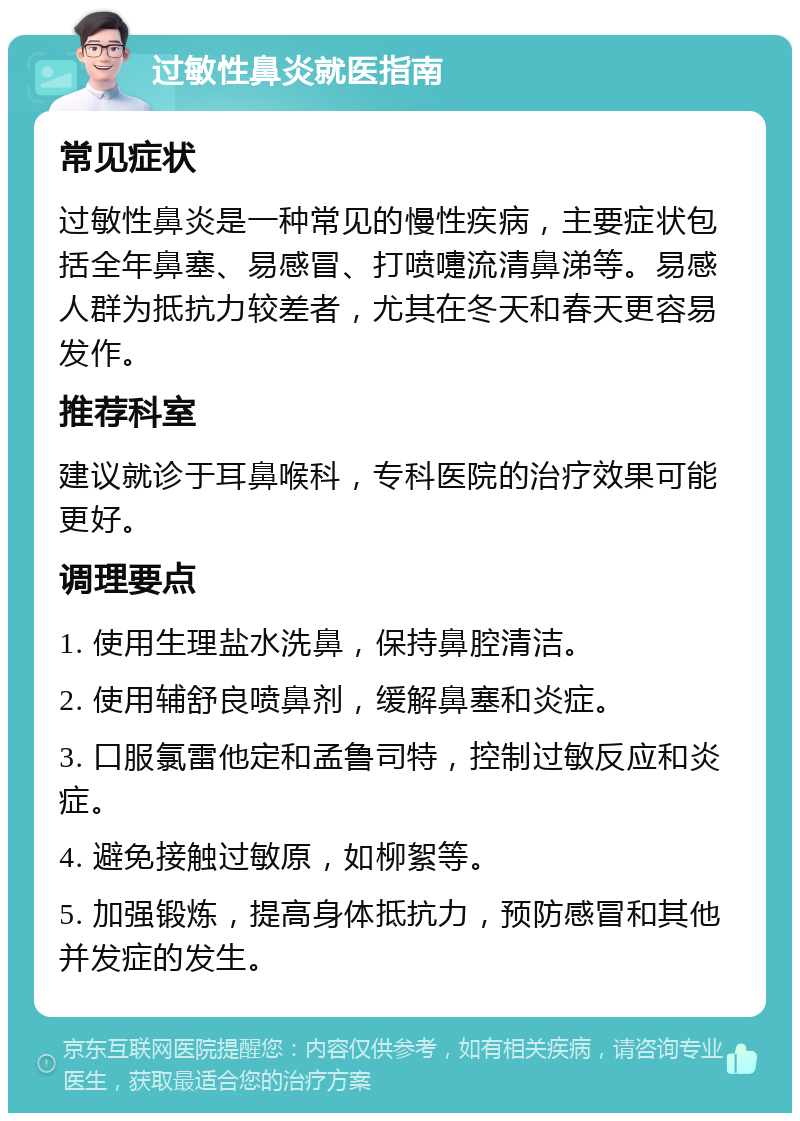 过敏性鼻炎就医指南 常见症状 过敏性鼻炎是一种常见的慢性疾病，主要症状包括全年鼻塞、易感冒、打喷嚏流清鼻涕等。易感人群为抵抗力较差者，尤其在冬天和春天更容易发作。 推荐科室 建议就诊于耳鼻喉科，专科医院的治疗效果可能更好。 调理要点 1. 使用生理盐水洗鼻，保持鼻腔清洁。 2. 使用辅舒良喷鼻剂，缓解鼻塞和炎症。 3. 口服氯雷他定和孟鲁司特，控制过敏反应和炎症。 4. 避免接触过敏原，如柳絮等。 5. 加强锻炼，提高身体抵抗力，预防感冒和其他并发症的发生。