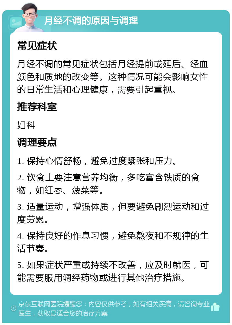 月经不调的原因与调理 常见症状 月经不调的常见症状包括月经提前或延后、经血颜色和质地的改变等。这种情况可能会影响女性的日常生活和心理健康，需要引起重视。 推荐科室 妇科 调理要点 1. 保持心情舒畅，避免过度紧张和压力。 2. 饮食上要注意营养均衡，多吃富含铁质的食物，如红枣、菠菜等。 3. 适量运动，增强体质，但要避免剧烈运动和过度劳累。 4. 保持良好的作息习惯，避免熬夜和不规律的生活节奏。 5. 如果症状严重或持续不改善，应及时就医，可能需要服用调经药物或进行其他治疗措施。