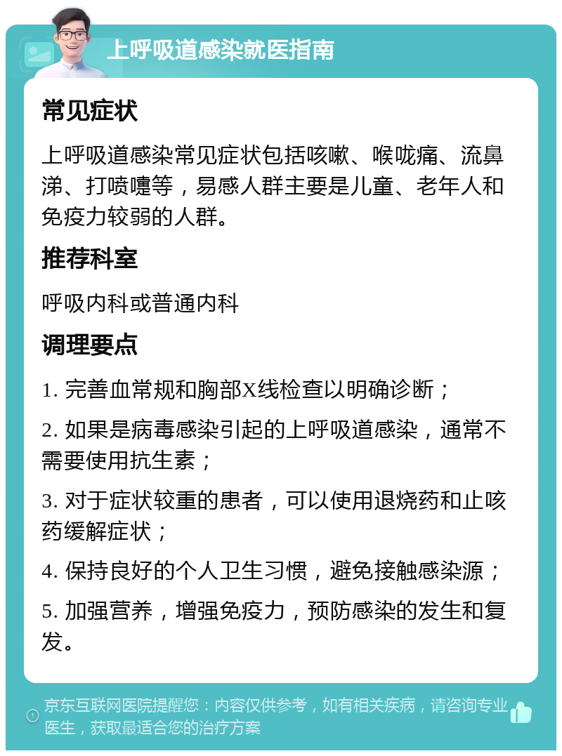 上呼吸道感染就医指南 常见症状 上呼吸道感染常见症状包括咳嗽、喉咙痛、流鼻涕、打喷嚏等，易感人群主要是儿童、老年人和免疫力较弱的人群。 推荐科室 呼吸内科或普通内科 调理要点 1. 完善血常规和胸部X线检查以明确诊断； 2. 如果是病毒感染引起的上呼吸道感染，通常不需要使用抗生素； 3. 对于症状较重的患者，可以使用退烧药和止咳药缓解症状； 4. 保持良好的个人卫生习惯，避免接触感染源； 5. 加强营养，增强免疫力，预防感染的发生和复发。