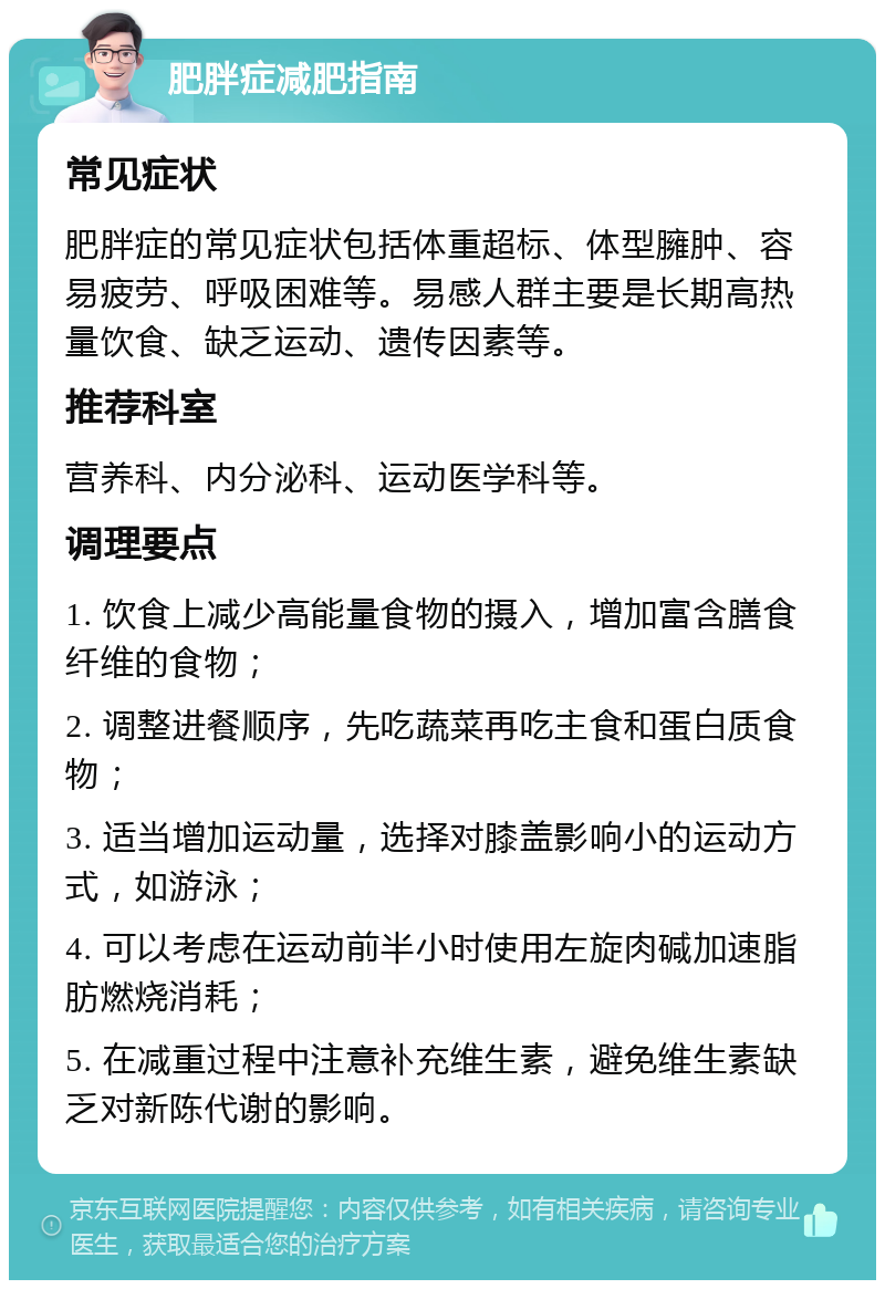 肥胖症减肥指南 常见症状 肥胖症的常见症状包括体重超标、体型臃肿、容易疲劳、呼吸困难等。易感人群主要是长期高热量饮食、缺乏运动、遗传因素等。 推荐科室 营养科、内分泌科、运动医学科等。 调理要点 1. 饮食上减少高能量食物的摄入，增加富含膳食纤维的食物； 2. 调整进餐顺序，先吃蔬菜再吃主食和蛋白质食物； 3. 适当增加运动量，选择对膝盖影响小的运动方式，如游泳； 4. 可以考虑在运动前半小时使用左旋肉碱加速脂肪燃烧消耗； 5. 在减重过程中注意补充维生素，避免维生素缺乏对新陈代谢的影响。