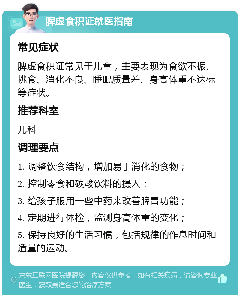 脾虚食积证就医指南 常见症状 脾虚食积证常见于儿童，主要表现为食欲不振、挑食、消化不良、睡眠质量差、身高体重不达标等症状。 推荐科室 儿科 调理要点 1. 调整饮食结构，增加易于消化的食物； 2. 控制零食和碳酸饮料的摄入； 3. 给孩子服用一些中药来改善脾胃功能； 4. 定期进行体检，监测身高体重的变化； 5. 保持良好的生活习惯，包括规律的作息时间和适量的运动。