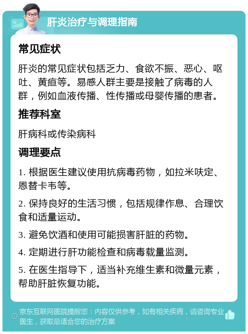 肝炎治疗与调理指南 常见症状 肝炎的常见症状包括乏力、食欲不振、恶心、呕吐、黄疸等。易感人群主要是接触了病毒的人群，例如血液传播、性传播或母婴传播的患者。 推荐科室 肝病科或传染病科 调理要点 1. 根据医生建议使用抗病毒药物，如拉米呋定、恩替卡韦等。 2. 保持良好的生活习惯，包括规律作息、合理饮食和适量运动。 3. 避免饮酒和使用可能损害肝脏的药物。 4. 定期进行肝功能检查和病毒载量监测。 5. 在医生指导下，适当补充维生素和微量元素，帮助肝脏恢复功能。