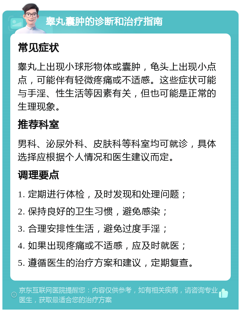 睾丸囊肿的诊断和治疗指南 常见症状 睾丸上出现小球形物体或囊肿，龟头上出现小点点，可能伴有轻微疼痛或不适感。这些症状可能与手淫、性生活等因素有关，但也可能是正常的生理现象。 推荐科室 男科、泌尿外科、皮肤科等科室均可就诊，具体选择应根据个人情况和医生建议而定。 调理要点 1. 定期进行体检，及时发现和处理问题； 2. 保持良好的卫生习惯，避免感染； 3. 合理安排性生活，避免过度手淫； 4. 如果出现疼痛或不适感，应及时就医； 5. 遵循医生的治疗方案和建议，定期复查。