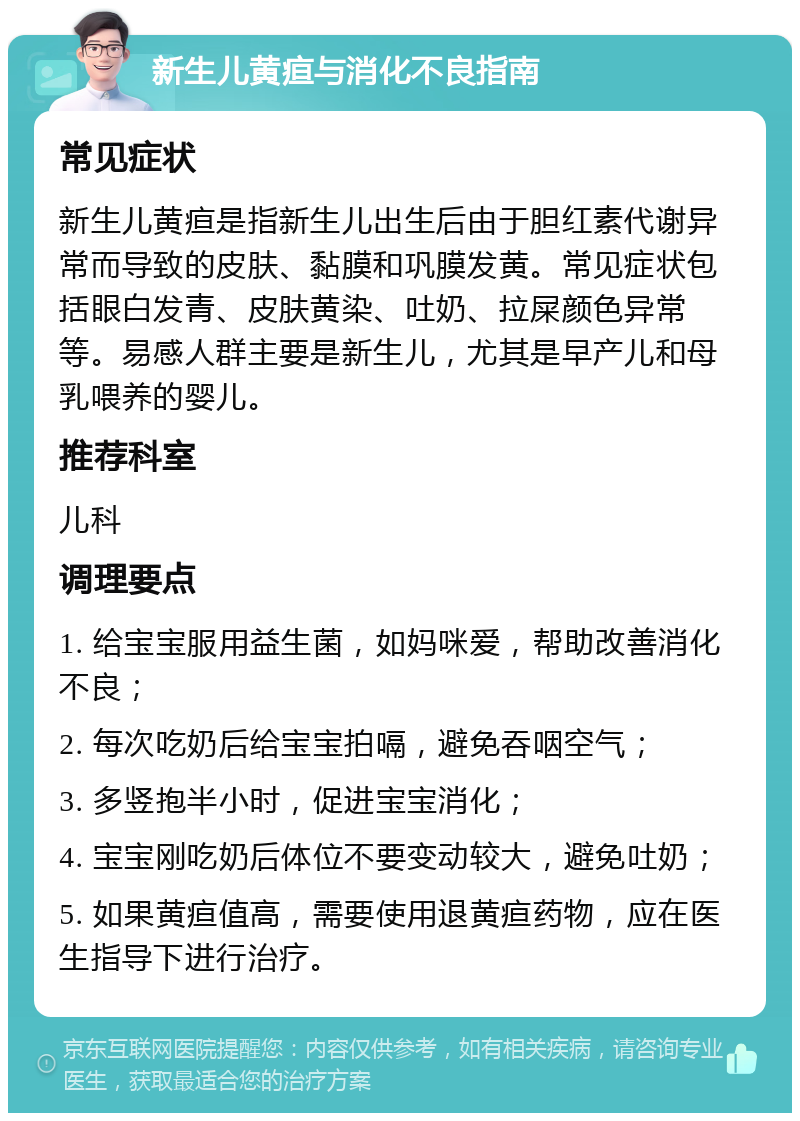 新生儿黄疸与消化不良指南 常见症状 新生儿黄疸是指新生儿出生后由于胆红素代谢异常而导致的皮肤、黏膜和巩膜发黄。常见症状包括眼白发青、皮肤黄染、吐奶、拉屎颜色异常等。易感人群主要是新生儿，尤其是早产儿和母乳喂养的婴儿。 推荐科室 儿科 调理要点 1. 给宝宝服用益生菌，如妈咪爱，帮助改善消化不良； 2. 每次吃奶后给宝宝拍嗝，避免吞咽空气； 3. 多竖抱半小时，促进宝宝消化； 4. 宝宝刚吃奶后体位不要变动较大，避免吐奶； 5. 如果黄疸值高，需要使用退黄疸药物，应在医生指导下进行治疗。