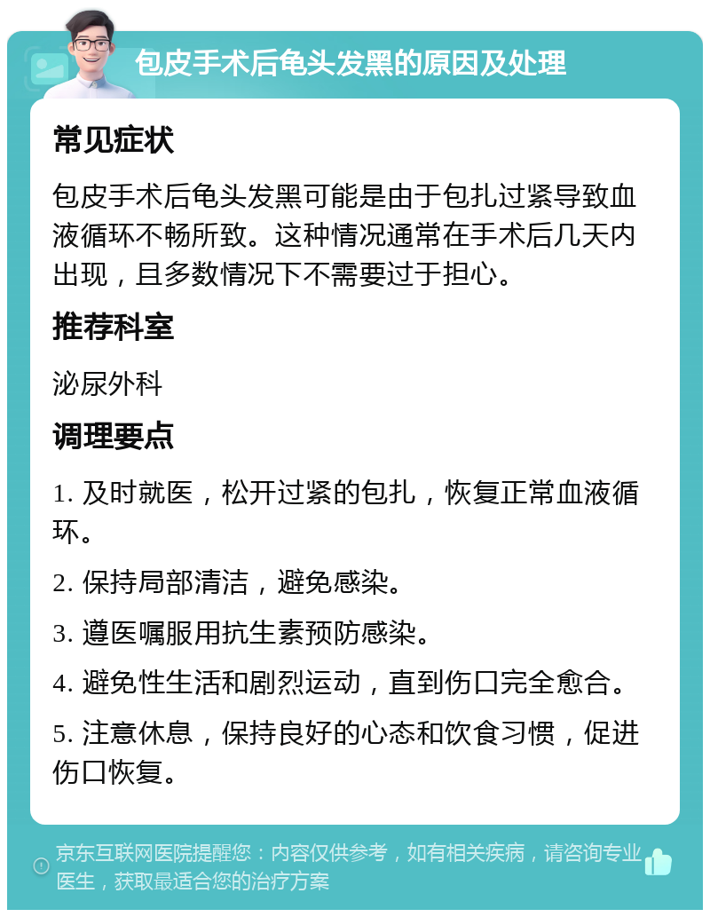 包皮手术后龟头发黑的原因及处理 常见症状 包皮手术后龟头发黑可能是由于包扎过紧导致血液循环不畅所致。这种情况通常在手术后几天内出现，且多数情况下不需要过于担心。 推荐科室 泌尿外科 调理要点 1. 及时就医，松开过紧的包扎，恢复正常血液循环。 2. 保持局部清洁，避免感染。 3. 遵医嘱服用抗生素预防感染。 4. 避免性生活和剧烈运动，直到伤口完全愈合。 5. 注意休息，保持良好的心态和饮食习惯，促进伤口恢复。