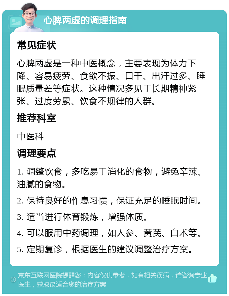 心脾两虚的调理指南 常见症状 心脾两虚是一种中医概念，主要表现为体力下降、容易疲劳、食欲不振、口干、出汗过多、睡眠质量差等症状。这种情况多见于长期精神紧张、过度劳累、饮食不规律的人群。 推荐科室 中医科 调理要点 1. 调整饮食，多吃易于消化的食物，避免辛辣、油腻的食物。 2. 保持良好的作息习惯，保证充足的睡眠时间。 3. 适当进行体育锻炼，增强体质。 4. 可以服用中药调理，如人参、黄芪、白术等。 5. 定期复诊，根据医生的建议调整治疗方案。