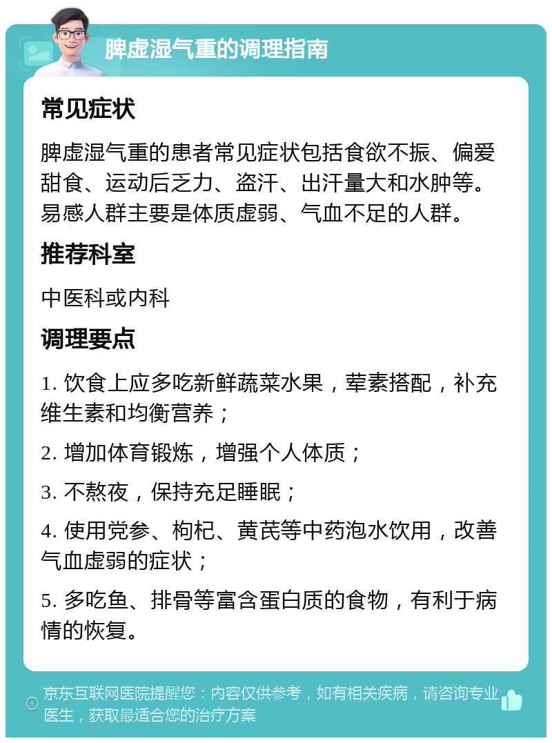 脾虚湿气重的调理指南 常见症状 脾虚湿气重的患者常见症状包括食欲不振、偏爱甜食、运动后乏力、盗汗、出汗量大和水肿等。易感人群主要是体质虚弱、气血不足的人群。 推荐科室 中医科或内科 调理要点 1. 饮食上应多吃新鲜蔬菜水果，荤素搭配，补充维生素和均衡营养； 2. 增加体育锻炼，增强个人体质； 3. 不熬夜，保持充足睡眠； 4. 使用党参、枸杞、黄芪等中药泡水饮用，改善气血虚弱的症状； 5. 多吃鱼、排骨等富含蛋白质的食物，有利于病情的恢复。