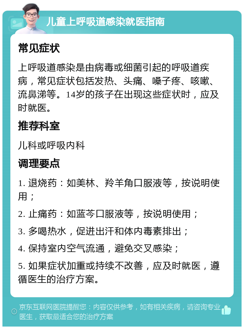 儿童上呼吸道感染就医指南 常见症状 上呼吸道感染是由病毒或细菌引起的呼吸道疾病，常见症状包括发热、头痛、嗓子疼、咳嗽、流鼻涕等。14岁的孩子在出现这些症状时，应及时就医。 推荐科室 儿科或呼吸内科 调理要点 1. 退烧药：如美林、羚羊角口服液等，按说明使用； 2. 止痛药：如蓝芩口服液等，按说明使用； 3. 多喝热水，促进出汗和体内毒素排出； 4. 保持室内空气流通，避免交叉感染； 5. 如果症状加重或持续不改善，应及时就医，遵循医生的治疗方案。